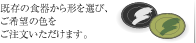 既存の食器から形を選び、ご希望の色をご注文いただけます。